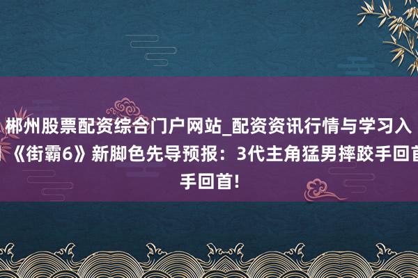 郴州股票配资综合门户网站_配资资讯行情与学习入口 《街霸6》新脚色先导预报：3代主角猛男摔跤手回首!