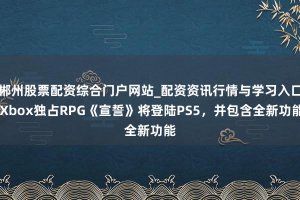 郴州股票配资综合门户网站_配资资讯行情与学习入口 Xbox独占RPG《宣誓》将登陆PS5，并包含全新功能