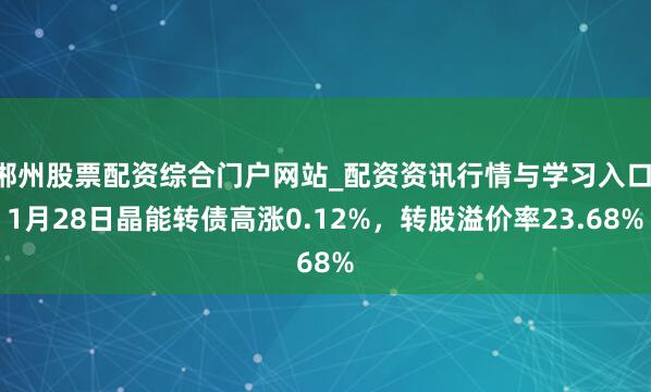 郴州股票配资综合门户网站_配资资讯行情与学习入口 1月28日晶能转债高涨0.12%，转股溢价率23.68%