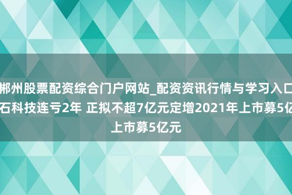 郴州股票配资综合门户网站_配资资讯行情与学习入口 冠石科技连亏2年 正拟不超7亿元定增2021年上市募5亿元