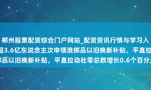 郴州股票配资综合门户网站_配资资讯行情与学习入口 国度发改委：客岁超3.6亿东说念主次申领浪掷品以旧换新补贴，平直拉动社零总数增长0.6个百分点