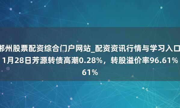 郴州股票配资综合门户网站_配资资讯行情与学习入口 1月28日芳源转债高潮0.28%，转股溢价率96.61%