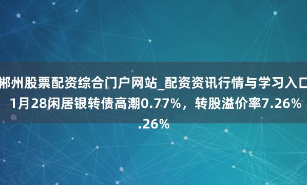 郴州股票配资综合门户网站_配资资讯行情与学习入口 1月28闲居银转债高潮0.77%，转股溢价率7.26%