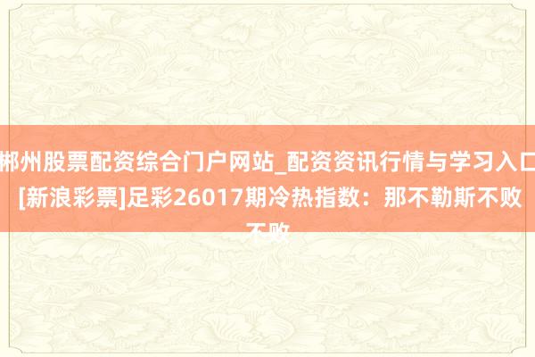 郴州股票配资综合门户网站_配资资讯行情与学习入口 [新浪彩票]足彩26017期冷热指数：那不勒斯不败