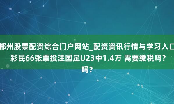 郴州股票配资综合门户网站_配资资讯行情与学习入口 彩民66张票投注国足U23中1.4万 需要缴税吗？