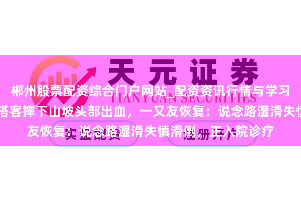 郴州股票配资综合门户网站_配资资讯行情与学习入口 杭州百丈岭一搭客摔下山坡头部出血，一又友恢复：说念路湿滑失慎滑倒，正入院诊疗
