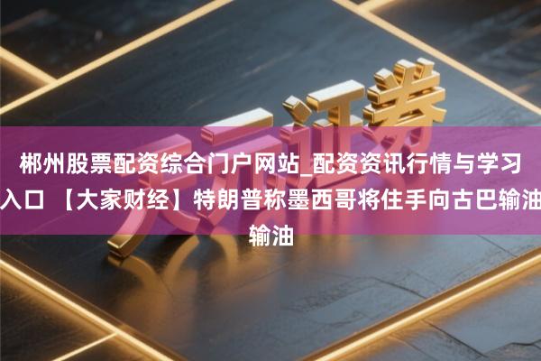郴州股票配资综合门户网站_配资资讯行情与学习入口 【大家财经】特朗普称墨西哥将住手向古巴输油