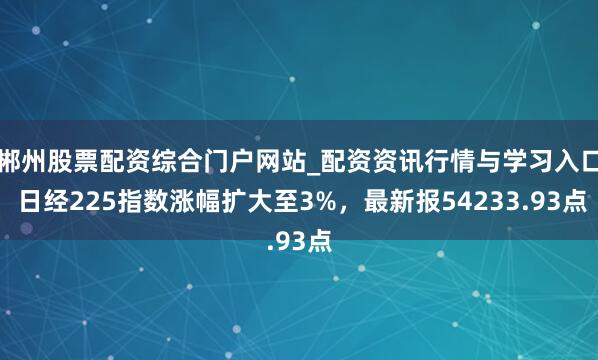 郴州股票配资综合门户网站_配资资讯行情与学习入口 日经225指数涨幅扩大至3%，最新报54233.93点