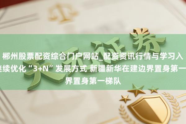 郴州股票配资综合门户网站_配资资讯行情与学习入口 继续优化“3+N”发展方式 新疆新华在建边界置身第一梯队