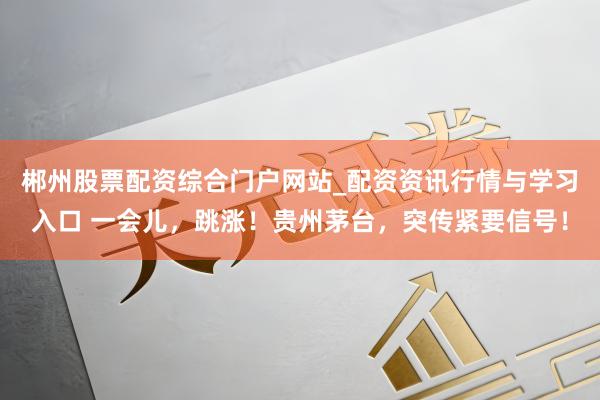 郴州股票配资综合门户网站_配资资讯行情与学习入口 一会儿，跳涨！贵州茅台，突传紧要信号！