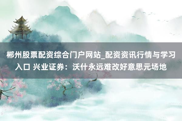 郴州股票配资综合门户网站_配资资讯行情与学习入口 兴业证券：沃什永远难改好意思元场地