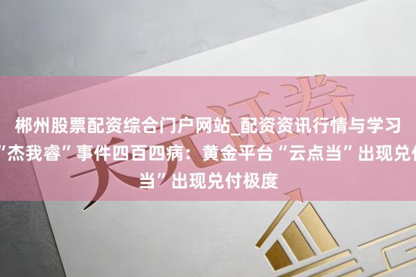 郴州股票配资综合门户网站_配资资讯行情与学习入口 “杰我睿”事件四百四病：黄金平台“云点当”出现兑付极度