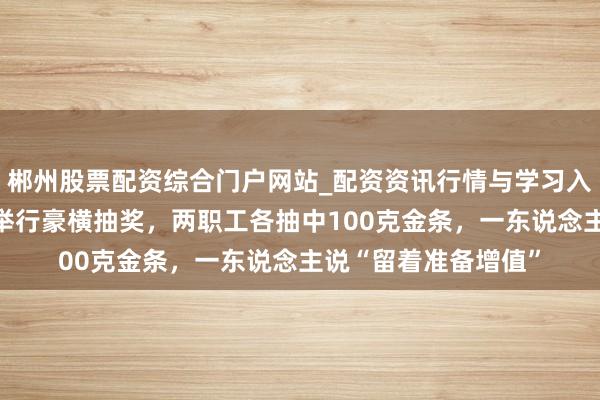 郴州股票配资综合门户网站_配资资讯行情与学习入口 深圳一公司年会举行豪横抽奖,两职工各抽中100克金条,一东说念主说“留着准备增值”