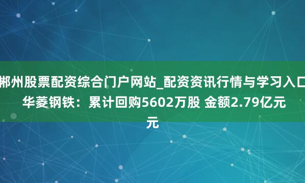 郴州股票配资综合门户网站_配资资讯行情与学习入口 华菱钢铁：累计回购5602万股 金额2.79亿元