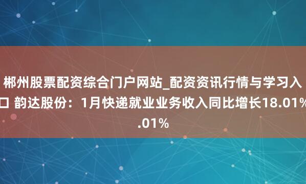 郴州股票配资综合门户网站_配资资讯行情与学习入口 韵达股份：1月快递就业业务收入同比增长18.01%