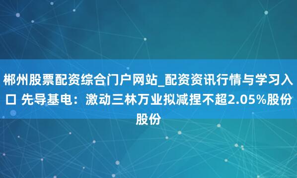 郴州股票配资综合门户网站_配资资讯行情与学习入口 先导基电：激动三林万业拟减捏不超2.05%股份