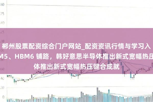 郴州股票配资综合门户网站_配资资讯行情与学习入口 为 HBM5、HBM6 铺路，韩好意思半导体推出新式宽幅热压键合成就