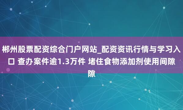 郴州股票配资综合门户网站_配资资讯行情与学习入口 查办案件逾1.3万件 堵住食物添加剂使用间隙