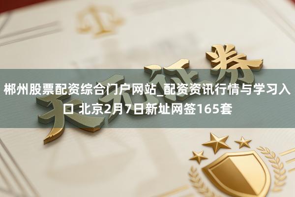 郴州股票配资综合门户网站_配资资讯行情与学习入口 北京2月7日新址网签165套