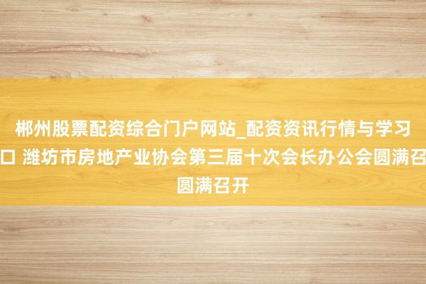 郴州股票配资综合门户网站_配资资讯行情与学习入口 潍坊市房地产业协会第三届十次会长办公会圆满召开