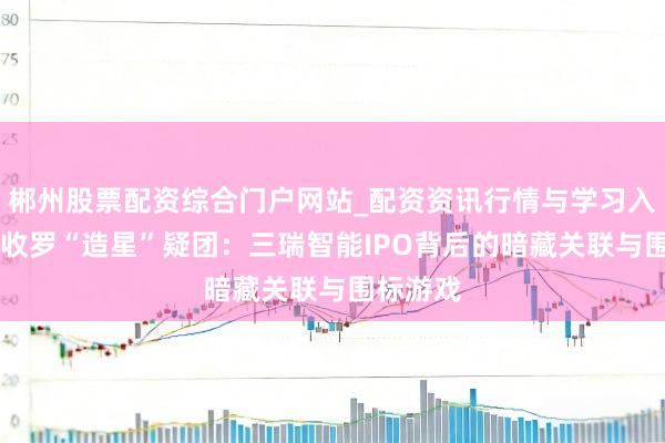 郴州股票配资综合门户网站_配资资讯行情与学习入口 销售收罗“造星”疑团：三瑞智能IPO背后的暗藏关联与围标游戏
