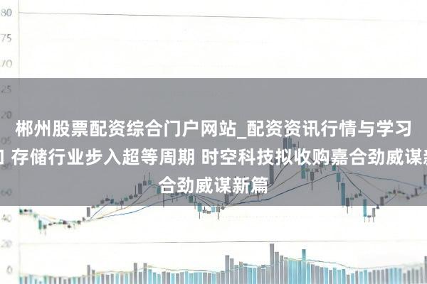 郴州股票配资综合门户网站_配资资讯行情与学习入口 存储行业步入超等周期 时空科技拟收购嘉合劲威谋新篇