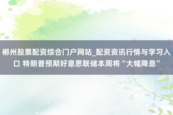 郴州股票配资综合门户网站_配资资讯行情与学习入口 特朗普预期好意思联储本周将“大幅降息”