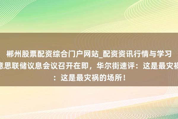郴州股票配资综合门户网站_配资资讯行情与学习入口 好意思联储议息会议召开在即，华尔街速评：这是最灾祸的场所！