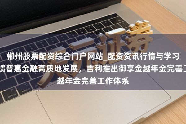 郴州股票配资综合门户网站_配资资讯行情与学习入口 反馈普惠金融高质地发展，吉利推出御享金越年金完善工作体系