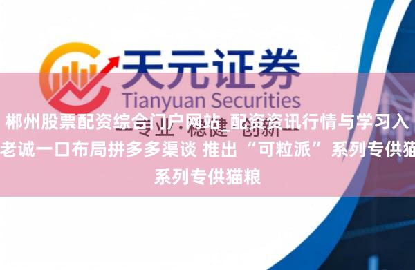 郴州股票配资综合门户网站_配资资讯行情与学习入口 老诚一口布局拼多多渠谈 推出 “可粒派” 系列专供猫粮