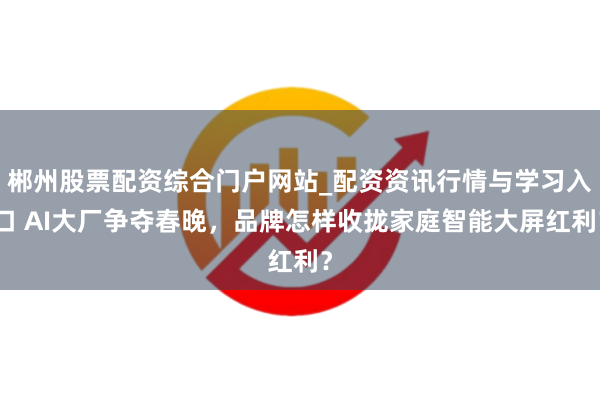 郴州股票配资综合门户网站_配资资讯行情与学习入口 AI大厂争夺春晚，品牌怎样收拢家庭智能大屏红利？