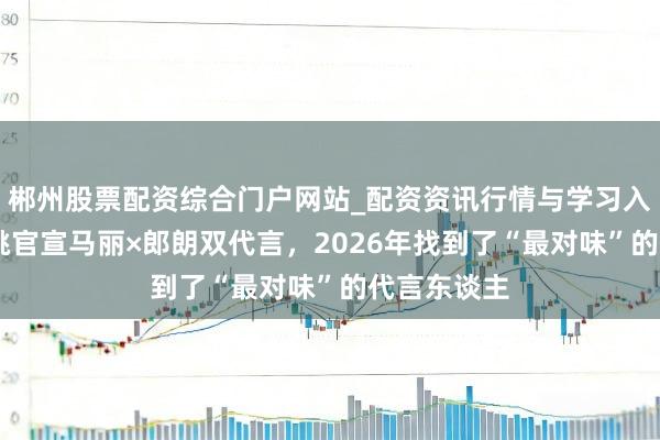郴州股票配资综合门户网站_配资资讯行情与学习入口 六个核桃官宣马丽×郎朗双代言，2026年找到了“最对味”的代言东谈主