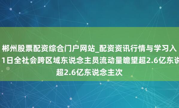 郴州股票配资综合门户网站_配资资讯行情与学习入口 2月11日全社会跨区域东说念主员流动量瞻望超2.6亿东说念主次