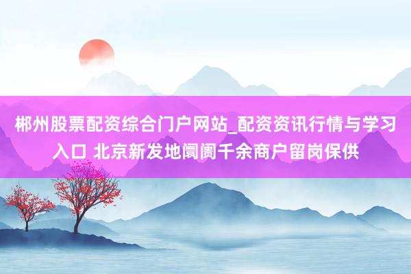 郴州股票配资综合门户网站_配资资讯行情与学习入口 北京新发地阛阓千余商户留岗保供