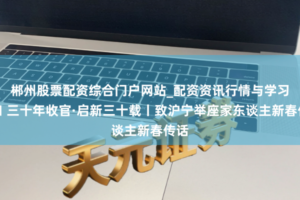 郴州股票配资综合门户网站_配资资讯行情与学习入口 三十年收官·启新三十载丨致沪宁举座家东谈主新春传话
