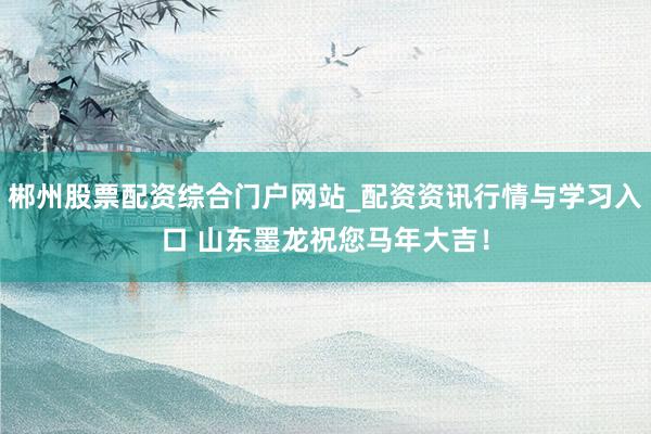 郴州股票配资综合门户网站_配资资讯行情与学习入口 山东墨龙祝您马年大吉！