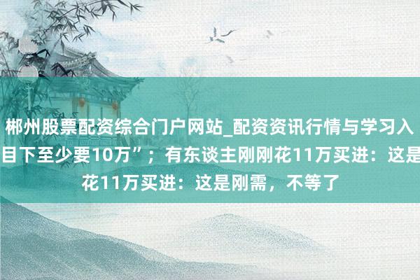 郴州股票配资综合门户网站_配资资讯行情与学习入口 太纵情！“目下至少要10万”；有东谈主刚刚花11万买进：这是刚需，不等了