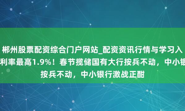 郴州股票配资综合门户网站_配资资讯行情与学习入口 三年定存利率最高1.9%！春节揽储国有大行按兵不动，中小银行激战正酣