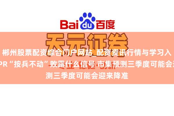 郴州股票配资综合门户网站_配资资讯行情与学习入口 7月LPR“按兵不动”败露什么信号 市集预测三季度可能会迎来降准