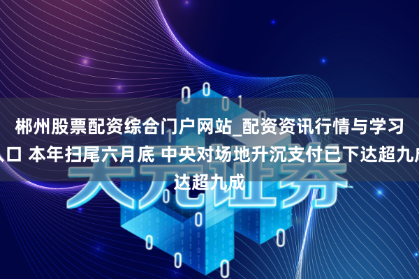 郴州股票配资综合门户网站_配资资讯行情与学习入口 本年扫尾六月底 中央对场地升沉支付已下达超九成