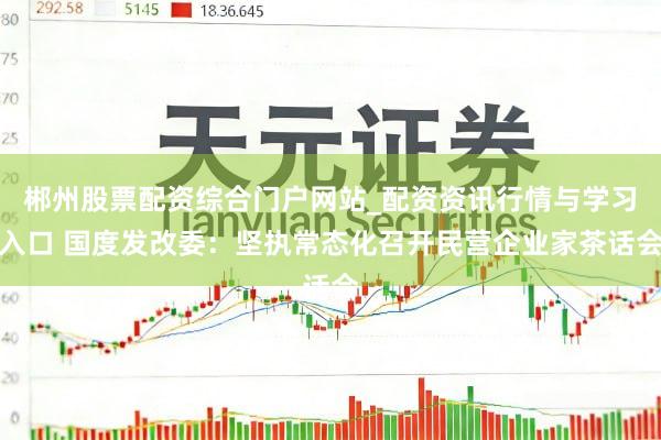 郴州股票配资综合门户网站_配资资讯行情与学习入口 国度发改委：坚执常态化召开民营企业家茶话会