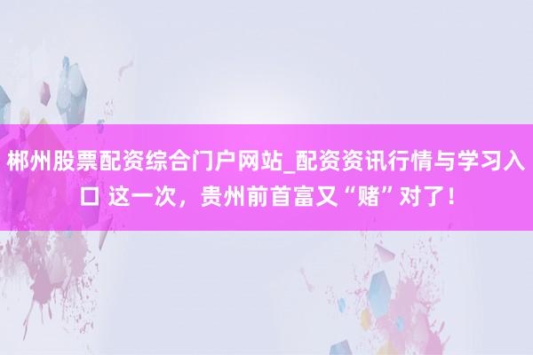 郴州股票配资综合门户网站_配资资讯行情与学习入口 这一次，贵州前首富又“赌”对了！