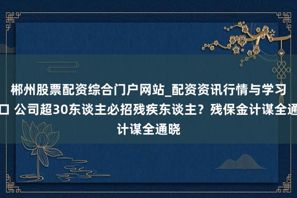 郴州股票配资综合门户网站_配资资讯行情与学习入口 公司超30东谈主必招残疾东谈主？残保金计谋全通晓