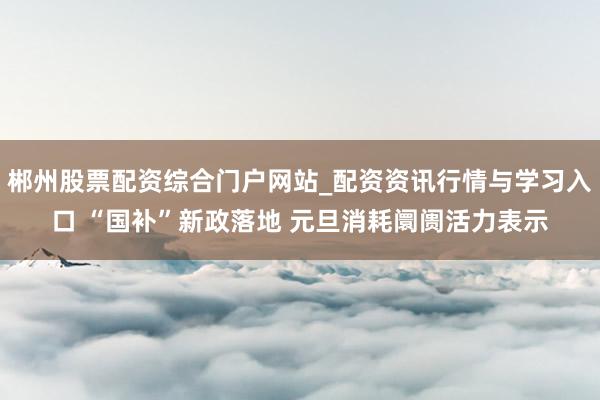 郴州股票配资综合门户网站_配资资讯行情与学习入口 “国补”新政落地 元旦消耗阛阓活力表示