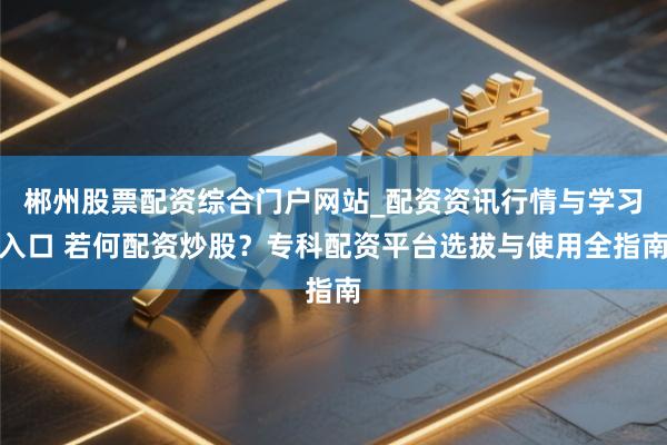 郴州股票配资综合门户网站_配资资讯行情与学习入口 若何配资炒股？专科配资平台选拔与使用全指南