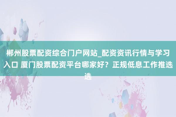 郴州股票配资综合门户网站_配资资讯行情与学习入口 厦门股票配资平台哪家好？正规低息工作推选
