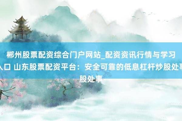 郴州股票配资综合门户网站_配资资讯行情与学习入口 山东股票配资平台：安全可靠的低息杠杆炒股处事