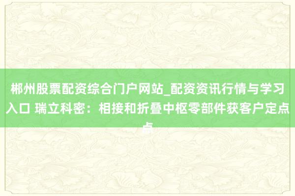 郴州股票配资综合门户网站_配资资讯行情与学习入口 瑞立科密：相接和折叠中枢零部件获客户定点