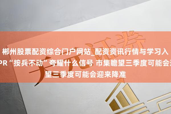 郴州股票配资综合门户网站_配资资讯行情与学习入口 7月LPR“按兵不动”夸耀什么信号 市集瞻望三季度可能会迎来降准