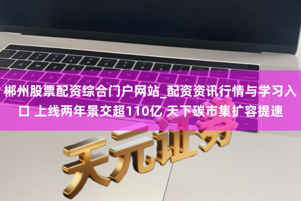 郴州股票配资综合门户网站_配资资讯行情与学习入口 上线两年景交超110亿 天下碳市集扩容提速